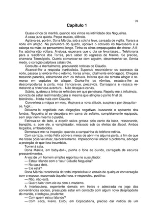 98
                                 Capítulo 1
     Quase cinco da manhã, quando nos vimos na intimidade dos Nogueiras.
     A casa jazia quieta. Peças mudas, silêncio.
     Agitava-se, porém, Dona Márcia, sob a colcha leve, cansada de vigília. Varara a
noite em aflição. Na penumbra do quarto, apoiava o cotovelo no travesseiro e a
cabeça na mão, de pensamento longe. Tinha os olhos empapuçados de chorar. A fi-
lha adotiva não voltara. Ansiosa, esperava que o dia se levantasse... Telefonaria
para a residência dos Torres, para saber do regresso de Marina. Se preciso,
chamaria Teresópolis. Queria comunicar-se com alguém, desentranhar-se. Sentia
medo, o coração palpitava catástrofe.
     Consultei-a mentalmente, procurando noticias de Cláudio.
     Alcancei-lhe a resposta inarticulada. Supondo reconsiderar os sucessos da
noite, passou a lembrar-lhe o retorno, horas antes, totalmente embriagado. Chegara
tateando paredes, esbarrando com os móveis. Inferira que ele tentara afogar o re-
morso em copázios de uísque. Ouvira-lhe os vômitos, escutara-lhe as
descomposturas à porta, mas trancara-se, precavida. Carraspana e ressaca re-
matando a criminosa aventura... Não desejava cenas.
     Súbito, quebrou a linha de reflexões em que penetrara. Repeliu-me a influência,
convicta de estar reafirmando para si mesma que atingira o ponto final da
tolerância... Nada mais com Cláudio.
     Convertera a mágoa em nojo. Aspirava a nova atitude, suspirava por desquitar-
se, fugir...
     Deixamo-la engolfada nas alegações negativas, buscando o aposento dos
fundos. Nogueira aí se despejara em cama de solteiro, completamente equipado,
sem alijar nem mesmo o paletó.
     Estirava-se de lado, a expelir saliva grossa pelo canto da boca, ressonando,
tranqüilo, e, com ele, o vampirizador, relaxado sob os efeitos do álcool. Ambos
largados, embrutecidos.
     Demorava-me na inspeção, quando a campainha do telefone retiniu.
     Com certeza, irmão Félix obtivera meios de abrir-me alguma porta, a fim de que
me fosse possível atuar, favoravelmente. Imprescindível atacar o problema, advogar
a proteção de que fora incumbido.
     Tornei à sala.
     Dona Márcia, em baby-doll», punha o fone ao ouvido, carregada de escuros
pressentimentos.
     A voz de um homem simples repontou no auscultador:
     — Estou falando com o “seu” Cláudio Nogueira?
     — Na casa dele.
     — Ele está?
     Dona Márcia reconhecia de todo impraticável o ensaio de qualquer conversação
com o esposo, escornado àquela hora, e respondeu, positiva:
     — Não, não está.
     — Quero falar com ele ou com a madama.
     A interlocutora, experiente demais em trotes e adestrada no jogo das
conveniências sociais, pressupôs estar em contacto com algum novo despropósito
do marido, e indagou, prudente:
     — Com quem estou falando?
     — Com Zeca, lixeiro. Estou em Copacabana, preciso dar notícia de um
 
