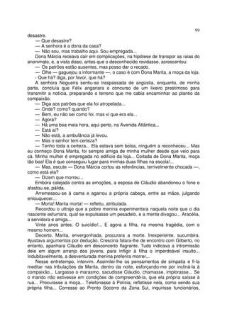 99
desastre.
    — Que desastre?
    — A senhora é a dona da casa?
    — Não sou, mas trabalho aqui. Sou empregada...
    Dona Márcia receava cair em complicações, na hipótese de transpor as raias do
anonimato, e, a vista disso, antes que o desconhecido revidasse, acrescentou:
    — Os patrões estão ausentes, mas posso dar o recado.
    — Olhe — gaguejou o informante —, o caso é com Dona Marita, a moça da loja.
    - Que há? diga, por favor, que há?
    A senhora Nogueira sentiu-se traspassada de angústia, enquanto, de minha
parte, concluía que Félix angariara o concurso de um lixeiro prestimoso para
transmitir a notícia, preparando o terreno que me cabia encaminhar ao plantio da
compaixão.
    — Diga aos patrões que ela foi atropelada...
    — Onde? como? quando?
    — Bem, eu não sei como foi, mas vi que era ela...
    — Agora?
    — Há uma boa meia hora, aqui perto, na Avenida Atlântica...
    — Está aí?
    — Não está, a ambulância já levou.
    — Mas o senhor tem certeza?
    — Tenho toda a certeza... Ela estava sem bolsa, ninguém a reconheceu... Mas
eu conheço Dona Marita, foi sempre amiga de minha mulher desde que veio para
cá. Minha mulher é empregada no edifício da loja... Coitada de Dona Marita, moça
tão boa! Ela é que conseguiu lugar para minhas duas filhas na escola!...
    — Mas, escute — Dona Márcia cortou as referências, terrivelmente chocada —,
como está ela?
    — Dizem que morreu...
    Embora calejada contra as emoções, a esposa de Cláudio abandonou o fone e
afastou-se, pálida.
    Arremessou-se à cama e agarrou a própria cabeça, entre as mãos, julgando
enlouquecer...
    — Morta! Marita morta! — refletiu, atribulada.
    Recordou o ultraje que a pobre menina experimentara naquela noite que o dia
nascente esfumara, qual se expulsasse um pesadelo, e a mente divagou... Aracélia,
a servidora e amiga...
    Vinte anos antes. O suicídio!... E agora a filha, na mesma tragédia, com o
mesmo homem...
    Decerto, Marita, envergonhada, procurara a morte. Inexperiente, sucumbira.
Ajustava argumentos por dedução. Crescina falara-lhe de encontro com Gilberto, no
entanto, apanhara Cláudio em desconcerto flagrante. Tudo indicava a intromissão
dele em algum arranjo dos jovens, para infligir à filha o imperdoável insulto...
Indubitavelmente, a desventurada menina preferira morrer...
    Nesse entretempo, intervim. Assimilei-lhe os pensamentos de simpatia e fi-la
meditar nas tribulações de Marita, dentro da noite, esforçando-me por incliná-la à
compaixão... Largasse o marasmo, sacudisse Cláudio, chamasse, implorasse... Se
o marido não estivesse em condições de compreendê-la, que ela própria saísse à
rua... Procurasse a moça... Telefonasse à Polícia, refletisse nela, como sendo sua
própria filha... Corresse ao Pronto Socorro da Zona Sul, inquirisse funcionários,
 