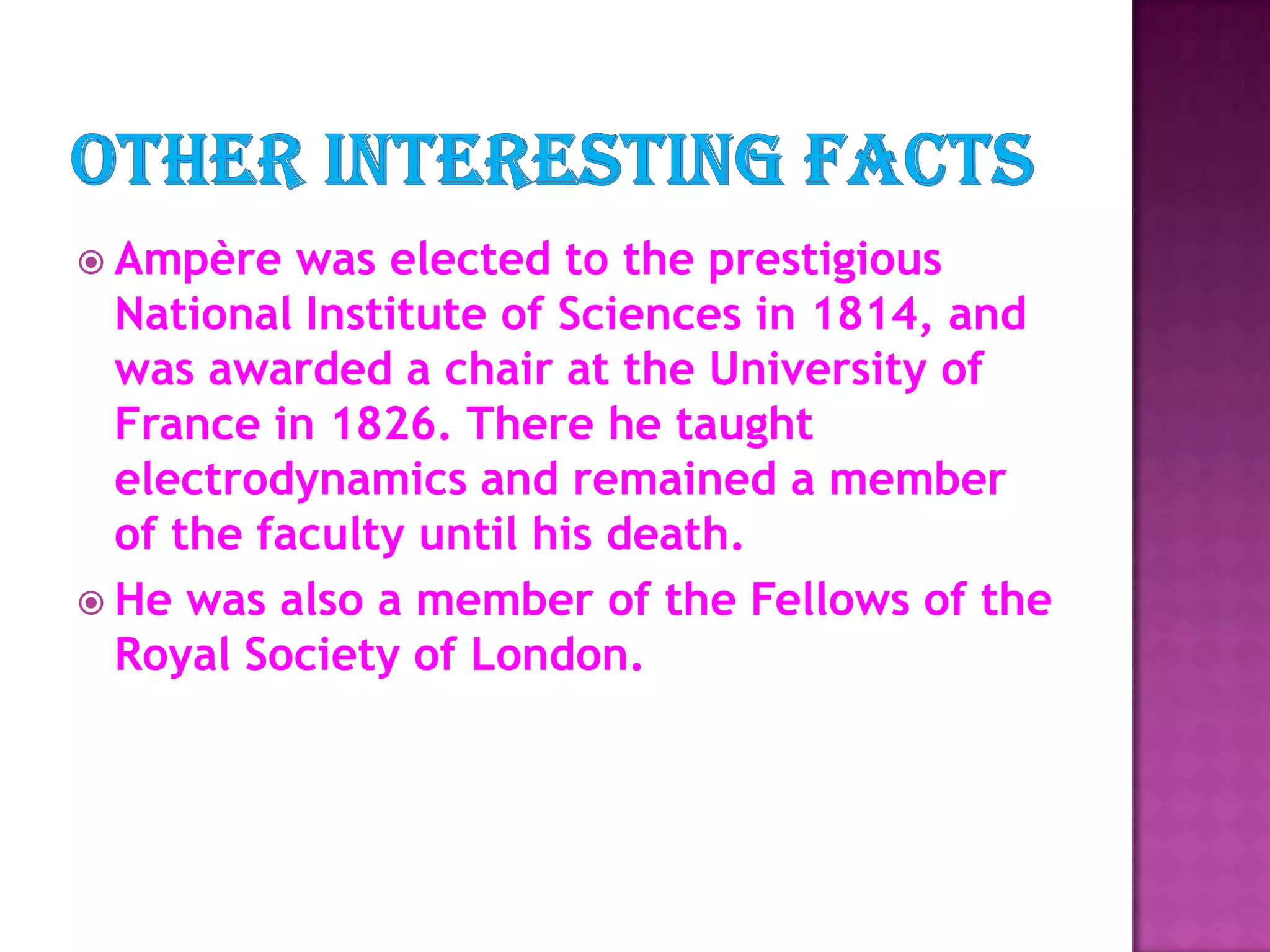 Other interesting factsAmpère was elected to the prestigious National Institute of Sciences in 1814, and was awarded a chair at the University of France in 1826. There he taught electrodynamics and remained a member of the faculty until his death. He was also a member of the Fellows of the Royal Society of London.