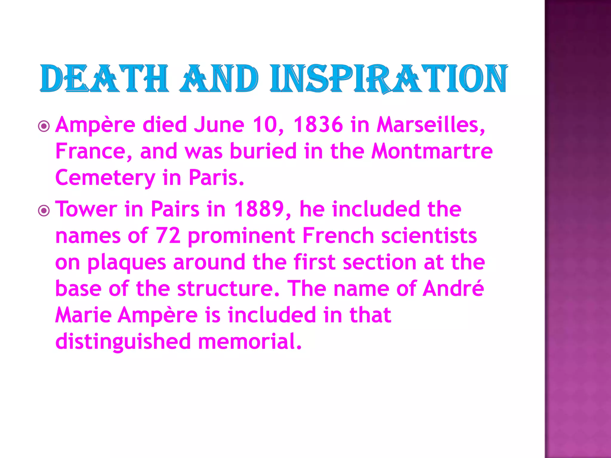 Death and InspirationAmpère died June 10, 1836 in Marseilles, France, and was buried in the Montmartre Cemetery in Paris. Tower in Pairs in 1889, he included the names of 72 prominent French scientists on plaques around the first section at the base of the structure. The name of André Marie Ampère is included in that distinguished memorial. 