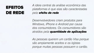 EFEITOS
DE REDE
A ideia central da análise econômica das
plataformas é que elas são caracterizadas
pelo efeito de rede
Desenvolvedores criam produtos para
Windows, iPhone e Android por causa
dos consumidores. Os consumidores são
atraídos pela quantidade de aplicações
As pessoas querem um cartão Visa porque
são amplamente aceitos e os lojistas
porque muitas pessoas possuem o cartão.
 