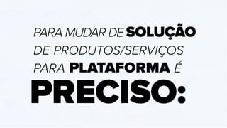 PARA MUDAR DE SOLUÇÃO
DE PRODUTOS/SERVIÇOS
PARA PLATAFORMA É
PRECISO:
 