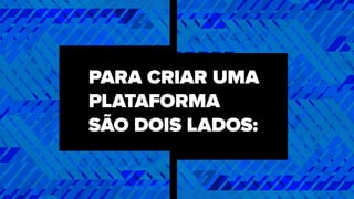PARA CRIAR UMA
PLATAFORMA
SÃO DOIS LADOS:
 