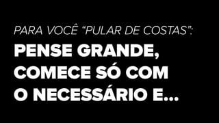 PARA VOCÊ “PULAR DE COSTAS”:
PENSE GRANDE,
COMECE SÓ COM
O NECESSÁRIO E…
 