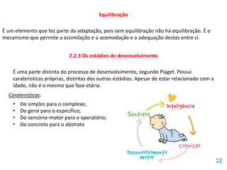 Equilibração

É um elemento que faz parte da adaptação, pois sem equilibração não há equilibração. É o
mecanismo que permite a assimilação e a acomodação e a adequação destas entre si.


                            2.2.3 Os estádios de desenvolvimento

    É uma parte distinta do processo de desenvolvimento, segundo Piaget. Possui
    carateristicas próprias, distintas dos outros estádios. Apesar de estar relacionado com a
    idade, não é o mesmo que fase etária.
  Carateristicas:
    •   Do simples para o complexo;
    •   Do geral para o especifico;
    •   Do sensório-motor para o operatório;
    •   Do concreto para o abstrato
 