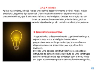 2.4.3 A infância
Após o nascimento, o bebé realiza um enorme desenvolvimento a vários níveis: motor,
emocional, cognitivo e psicossocial. O desenvolvimento motor depende muito do
crescimento físico, que é, durante a infância, muito rápido. Embora maturação seja um
                              factor de desenvolvimento motor, não é o único, pois as
                              experiencias da criança são também um factor importante.



                              O desenvolvimento cognitivo
                               Piaget estudou o desenvolvimento cognitivo da criança e,
                              segundo este autor, a inteligência constrói-se
                              progressivamente ao longo do tempo, por estádios ou
                              etapas constantes e sequenciais, ou seja, de ordem
                              invariável.
                              Defende uma posição construtivista/interaccionista: as
                              estruturas do pensamento são produto de uma construção
                              contínua do sujeito que age e interage com o meio, tendo
                              um papel activo no seu próprio desenvolvimento cognitivo.
 