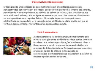 O desenvolvimento psicossocial

Erikson propõe uma conceção de desenvolvimento em oito estágios psicossociais,
perspectivados por sua vez em oito idades que decorrem desde o nascimento até à morte,
pertencendo as quatro primeiras ao período de bebé e de infância, e as três últimas aos
anos adultos e à velhice, cada estágio é atravessado por uma crise psicossocial entre uma
vertente positiva e uma negativa. Erikson dá especial importância ao período da
adolescência, devido ao fato ser a transição entre a infância e a idade adulta, em que se
verificam acontecimentos relevantes para a personalidade adulta.


                                  2.4.4 A adolescência
                              A adolescência é a fase do desenvolvimento humano que
                              marca a transição entre a infância e a idade adulta. Com isso
                              essa fase caracteriza-se por alterações em diversos níveis -
                              físico, mental e social - e representa para o indivíduo um
                              processo de distanciamento de formas de comportamento e
                              privilégios típicos da infância e de aquisição de
                              características e competências que o capacitem a assumir os
                              deveres e papéis sociais do adulto.
 