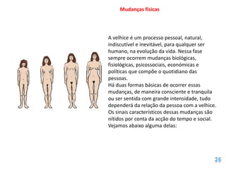 Mudanças físicas




A velhice é um processo pessoal, natural,
indiscutível e inevitável, para qualquer ser
humano, na evolução da vida. Nessa fase
sempre ocorrem mudanças biológicas,
fisiológicas, psicossociais, económicas e
políticas que compõe o quotidiano das
pessoas.
Há duas formas básicas de ocorrer essas
mudanças, de maneira consciente e tranquila
ou ser sentida com grande intensidade, tudo
dependerá da relação da pessoa com a velhice.
Os sinais característicos dessas mudanças são
nítidos por conta da acção do tempo e social.
Vejamos abaixo alguma delas:
 