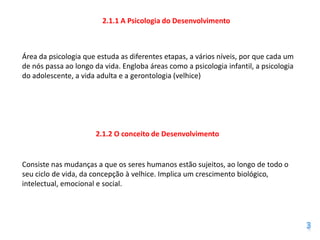 2.1.1 A Psicologia do Desenvolvimento



Área da psicologia que estuda as diferentes etapas, a vários níveis, por que cada um
de nós passa ao longo da vida. Engloba áreas como a psicologia infantil, a psicologia
do adolescente, a vida adulta e a gerontologia (velhice)




                       2.1.2 O conceito de Desenvolvimento


Consiste nas mudanças a que os seres humanos estão sujeitos, ao longo de todo o
seu ciclo de vida, da concepção à velhice. Implica um crescimento biológico,
intelectual, emocional e social.
 