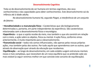 Desenvolvimento Cognitivo
Trata-se do desenvolvimento do ser humano em termos cognitivos, dos seus
conhecimentos e das capacidades para obter conhecimentos. Este desenvolvimento vai da
infância até à idade adulta.
          No desenvolvimento humano há, segundo Piaget, a interferência de um conjunto
de fatores:

• Hereditariedade e a manutenção física – Caraterísticas que são biologicamente
determinadas e, portanto, em parte independentes da experiência. São caraterísticas
relacionadas com o desenvolvimento físico e neurológico.
•Experiência – o que o sujeito recebe do meio, mas também o que ele constrói em relação
com o meio, a ação sobre os objetos, física ou mental. A ação física, conforme vimos
anteriormente, é muito importante para o desenvolvimento.
•Transmissão social – todos nós somos influenciados, não apenas pelas nossas próprias
ações, mas também pelas dos outros. Por tudo aquilo que aprendemos com os outros, quer
através da observação quer através da educação que recebemos.
•Equilibração – ao longo do desenvolvimento, em cada estádio surgem estruturas mentais
novas e mais complexas, que necessitam de um novo equilíbrio que se pretende cada vez
mais estável (a seguir veremos melhor em que consiste este conceito de equilibração).
 
