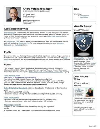 Andre Valentino Milteer                                                       Jobs
                             CHIEF RESUME WRITER & JOB COACH

                                                                                                           We're Hiring:
                             (917) 508-6437                                                                       • General interest
                             eResumes4Vips                                                                        • View All Jobs

                             www.eResumes4Vips.com
                             Central Texas , TX
                             United States
                                                                                                           VisualCV Creator
About eResumes4Vips
                                                                                                           VisualCV Creator
eResumes4Vips is a online career and resume writing resource for Entry through C-Level workers
experiencing job exploration. All of the resume examples and career resources are free. Should the
reader or visitor desired customized and targeted job coaching and tailor-made resumes, for-fee
professional services are available.

My Rs4Vips Blog Page, via RSS, keeps you up-to-date with the latest and greatest career building
tools only available at eResumes4Vips. For more valuable information, go to my Slideshare,
Technorati, and YouTube portfolios.




Profile
Experienced Sales and Marketing Professional with a High Expertise in reaching Target Audiences to
Make decisions with a Sense of Urgency. Ability to transform Job Candidate Resumes and Cover               eResumes4Vips and VisualCV
letters into a High Impact and Highly Responsive Marketing tool that quickly results in a Job Interview.   have partnered to help you to
                                                                                                           present your Best Visual-
                                                                                                           Resume-Self. Feel free to contact
Key Skills                                                                                                 me for a NO-COST Consultation.
                                                                                                           Click on the VisualCV Creator
*Job Targeted * Specific * Clear * Measurable * Expertise- Driven *e-Resume conversions                    button or telephone (917)
(Microsoft Word, ASCII, Adobe pdf) *Resumix On-Line expertise *Resume Keyword Optimization                 508-6437.
*Internet Job Bank Resume expertise *Dubai, Iraq, Kuwait, and United Arab Emirates Job Targeting

Chief Resume Writer
Need to Look for or Make a Free Printable Resume?                                                          Chief Resume
Need to look for a FREE Printable Resume that Make Employers Call You!                                     Writer
How Can You make an "e-Resume" for online submissions to multiple employers??? Make
your own FREE printable resume...Waitress, Preschool Teacher, Executive, and/or College
                                                                                                           5 Tips to a Great
Student--No sweat--with the resume help of eResumes4Vips.com.
                                                                                                           Resume
Sales & Marketing Consultant• Achieved Sales Leader (Production), for 3 consecutive
years
• Grew Client List by 40% annually
• Expanded product offering that increased household products by 25% annually

Store Management
                                                                                                           Your resume is your 'call-in card.'
• Motivated 30 Service Team Members to achieve a Quarterly 90% satisfaction rating
                                                                                                           The key to getting past the HR
• Continued to achieve Grocery Sales Goals while undergoing a $5M renovation
                                                                                                           "smell test," is to be specific &
                                                                                                           measureable.
Psychology Associate
• Helped 15 Job Transition Clients with Military anxiety and separation                                    I strongly recommend using
issues                                                                                                     custom-tailored resume objective
• Diagnosed, Treated, and Case Managed 25 Adolescents within a Military Hospital Setting                   statements.




                                                                                                                                    Page 1 of 5
 