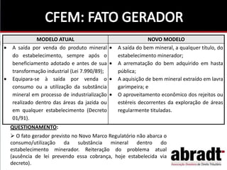 QUESTIONAMENTO:
 O fato gerador previsto no Novo Marco Regulatório não abarca o
consumo/utilização da substância mineral dentro do
estabelecimento minerador. Reiteração do problema atual
(ausência de lei prevendo essa cobrança, hoje estabelecida via
decreto).
MODELO ATUAL NOVO MODELO
A saída por venda do produto mineral
do estabelecimento, sempre após o
beneficiamento adotado e antes de sua
transformação industrial (Lei 7.990/89);
Equipara-se à saída por venda o
consumo ou a utilização da substância
mineral em processo de industrialização
realizado dentro das áreas da jazida ou
em qualquer estabelecimento (Decreto
01/91).
A saída do bem mineral, a qualquer título, do
estabelecimento minerador;
A arrematação do bem adquirido em hasta
pública;
A aquisição de bem mineral extraído em lavra
garimpeira; e
O aproveitamento econômico dos rejeitos ou
estéreis decorrentes da exploração de áreas
regularmente tituladas.
 