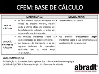 QUESTIONAMENTO:
 Dedução na base de cálculo apenas dos tributos efetivamente pagos
(ICMS e PIS/COFINS) fere o princípio da não-cumulatividade.
MODELO ATUAL NOVO MODELO
BASE DE
CÁLCULO
O faturamento líquido resultante da
venda do produto mineral, obtido
após a última etapa do processo de
beneficiamento adotado e antes de
sua transformação industrial .
A receita bruta da venda.
DEDUÇÃO
NA BASE DE
CÁLCULO
Os tributos incidentes sobre a
comercialização do produto mineral;
As despesas de transporte e as de
seguros (relativas às operações
realizadas fora da mina, REsp
756.530/DF).
Os tributos efetivamente pagos
incidentes sobre a sua comercialização,
nos termos do regulamento.
 