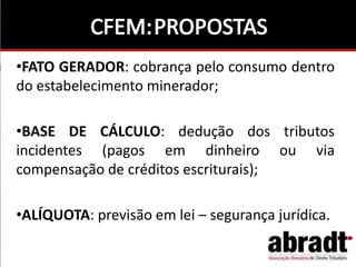 •FATO GERADOR: cobrança pelo consumo dentro
do estabelecimento minerador;
•BASE DE CÁLCULO: dedução dos tributos
incidentes (pagos em dinheiro ou via
compensação de créditos escriturais);
•ALÍQUOTA: previsão em lei – segurança jurídica.
 