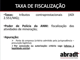 •Taxas: tributos contraprestacionais (ADI
2.551/MG);
•Poder de Polícia da ANM: fiscalização das
atividades de mineração;
•Apuração:
 Porte da empresa (critério admitido pela jurisprudência –
presunção legítima);
 Por concessão ou autorização: critério vago (ofensa à
legalidade estrita).
 