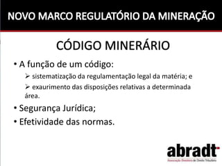 CÓDIGO MINERÁRIO
• A função de um código:
 sistematização da regulamentação legal da matéria; e
 exaurimento das disposições relativas a determinada
área.
• Segurança Jurídica;
• Efetividade das normas.
 
