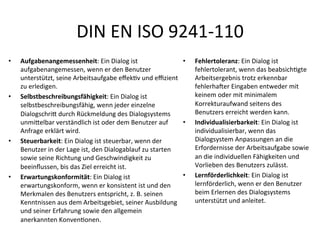 DIN	
  EN	
  ISO	
  9241-­‐110	
  
•  Aufgabenangemessenheit:	
  Ein	
  Dialog	
  ist	
  
aufgabenangemessen,	
  wenn	
  er	
  den	
  Benutzer	
  
unterstützt,	
  seine	
  Arbeitsaufgabe	
  eﬀekMv	
  und	
  eﬃzient	
  
zu	
  erledigen.	
  
•  Selbstbeschreibungsfähigkeit:	
  Ein	
  Dialog	
  ist	
  
selbstbeschreibungsfähig,	
  wenn	
  jeder	
  einzelne	
  
DialogschriJ	
  durch	
  Rückmeldung	
  des	
  Dialogsystems	
  
unmiJelbar	
  verständlich	
  ist	
  oder	
  dem	
  Benutzer	
  auf	
  
Anfrage	
  erklärt	
  wird.	
  
•  Steuerbarkeit:	
  Ein	
  Dialog	
  ist	
  steuerbar,	
  wenn	
  der	
  
Benutzer	
  in	
  der	
  Lage	
  ist,	
  den	
  Dialogablauf	
  zu	
  starten	
  
sowie	
  seine	
  Richtung	
  und	
  Geschwindigkeit	
  zu	
  
beeinﬂussen,	
  bis	
  das	
  Ziel	
  erreicht	
  ist.	
  
•  Erwartungskonformität:	
  Ein	
  Dialog	
  ist	
  
erwartungskonform,	
  wenn	
  er	
  konsistent	
  ist	
  und	
  den	
  
Merkmalen	
  des	
  Benutzers	
  entspricht,	
  z.	
  B.	
  seinen	
  
Kenntnissen	
  aus	
  dem	
  Arbeitsgebiet,	
  seiner	
  Ausbildung	
  
und	
  seiner	
  Erfahrung	
  sowie	
  den	
  allgemein	
  
anerkannten	
  KonvenMonen.	
  
•  Fehlertoleranz:	
  Ein	
  Dialog	
  ist	
  
fehlertolerant,	
  wenn	
  das	
  beabsichMgte	
  
Arbeitsergebnis	
  trotz	
  erkennbar	
  
fehlerhaNer	
  Eingaben	
  entweder	
  mit	
  
keinem	
  oder	
  mit	
  minimalem	
  
Korrekturaufwand	
  seitens	
  des	
  
Benutzers	
  erreicht	
  werden	
  kann.	
  
•  Individualisierbarkeit:	
  Ein	
  Dialog	
  ist	
  
individualisierbar,	
  wenn	
  das	
  
Dialogsystem	
  Anpassungen	
  an	
  die	
  
Erfordernisse	
  der	
  Arbeitsaufgabe	
  sowie	
  
an	
  die	
  individuellen	
  Fähigkeiten	
  und	
  
Vorlieben	
  des	
  Benutzers	
  zulässt.	
  
•  Lernförderlichkeit:	
  Ein	
  Dialog	
  ist	
  
lernförderlich,	
  wenn	
  er	
  den	
  Benutzer	
  
beim	
  Erlernen	
  des	
  Dialogsystems	
  
unterstützt	
  und	
  anleitet.	
  
 