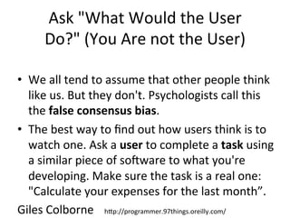 Ask	
  "What	
  Would	
  the	
  User	
  
Do?"	
  (You	
  Are	
  not	
  the	
  User)	
  
•  We	
  all	
  tend	
  to	
  assume	
  that	
  other	
  people	
  think	
  
like	
  us.	
  But	
  they	
  don't.	
  Psychologists	
  call	
  this	
  
the	
  false	
  consensus	
  bias.	
  	
  
•  The	
  best	
  way	
  to	
  ﬁnd	
  out	
  how	
  users	
  think	
  is	
  to	
  
watch	
  one.	
  Ask	
  a	
  user	
  to	
  complete	
  a	
  task	
  using	
  
a	
  similar	
  piece	
  of	
  soNware	
  to	
  what	
  you're	
  
developing.	
  Make	
  sure	
  the	
  task	
  is	
  a	
  real	
  one:	
  
"Calculate	
  your	
  expenses	
  for	
  the	
  last	
  month”.	
  	
  
Giles	
  Colborne	
   	
  hJp://programmer.97things.oreilly.com/	
  
 