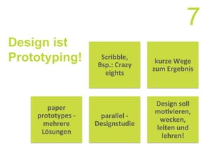 Design ist
Prototyping! kurze	
  Wege	
  
zum	
  Ergebnis	
  
parallel	
  -­‐	
  
Designstudie	
  
Design	
  soll	
  
mo7vieren,	
  
wecken,	
  
leiten	
  und	
  
lehren!	
  
paper	
  
prototypes	
  -­‐	
  
mehrere	
  
Lösungen	
  
Scribble,	
  
Bsp.:	
  Crazy	
  
eights	
  
7
 