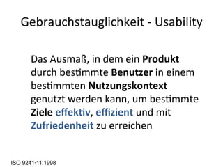 Gebrauchstauglichkeit	
  -­‐	
  Usability	
  
	
  Das	
  Ausmaß,	
  in	
  dem	
  ein	
  Produkt	
  
durch	
  besMmmte	
  Benutzer	
  in	
  einem	
  
besMmmten	
  Nutzungskontext	
  
genutzt	
  werden	
  kann,	
  um	
  besMmmte	
  
Ziele	
  eﬀek7v,	
  eﬃzient	
  und	
  mit	
  
Zufriedenheit	
  zu	
  erreichen	
  
ISO 9241‑11:1998
 