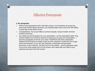 Effective Powerpoint

3. No paragraphs.
O   Where most presentations fail is that their authors, convinced they are produc...