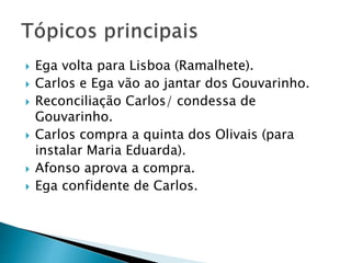  Ega volta para Lisboa (Ramalhete).
 Carlos e Ega vão ao jantar dos Gouvarinho.
 Reconciliação Carlos/ condessa de
Gouvarinho.
 Carlos compra a quinta dos Olivais (para
instalar Maria Eduarda).
 Afonso aprova a compra.
 Ega confidente de Carlos.
 