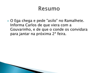  O Ega chega e pede "asilo" no Ramalhete.
Informa Carlos de que viera com a
Gouvarinho, e de que o conde os convidara
para jantar na próxima 2ª feira.
 