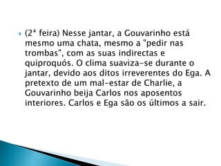  (2ª feira) Nesse jantar, a Gouvarinho está
mesmo uma chata, mesmo a "pedir nas
trombas", com as suas indirectas e
quiproquós. O clima suaviza-se durante o
jantar, devido aos ditos irreverentes do Ega. A
pretexto de um mal-estar de Charlie, a
Gouvarinho beija Carlos nos aposentos
interiores. Carlos e Ega são os últimos a sair.
 