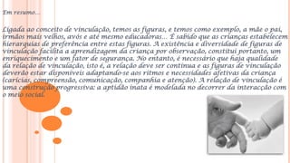 Em resumo…
Ligada ao conceito de vinculação, temos as figuras, e temos como exemplo, a mãe o pai,
irmãos mais velhos, avós e até mesmo educadoras… É sabido que as crianças estabelecem
hierarquias de preferência entre estas figuras. A existência e diversidade de figuras de
vinculação facilita a aprendizagem da criança por observação, constitui portanto, um
enriquecimento e um fator de segurança. No entanto, é necessário que haja qualidade
da relação de vinculação, isto é, a relação deve ser contínua e as figuras de vinculação
deverão estar disponíveis adaptando-se aos ritmos e necessidades afetivas da criança
(carícias, compreensão, comunicação, companhia e atenção). A relação de vinculação é
uma construção progressiva: a aptidão inata é modelada no decorrer da interacção com
o meio social.
 