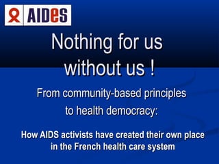 Nothing for us
without us !
From community-based principles
to health democracy:
How AIDS activists have created their own place
in the French health care system

 