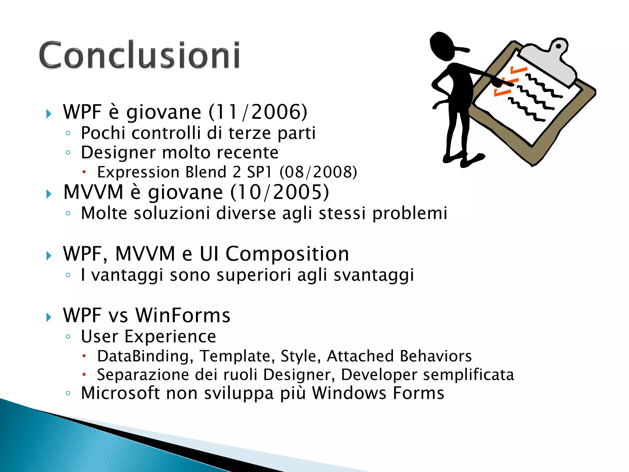    WPF è giovane (11/2006)
    ◦ Pochi controlli di terze parti
    ◦ Designer molto recente
       Expression Blend 2 SP1 (08/2008)
   MVVM è giovane (10/2005)
    ◦ Molte soluzioni diverse agli stessi problemi

   WPF, MVVM e UI Composition
    ◦ I vantaggi sono superiori agli svantaggi

   WPF vs WinForms
    ◦ User Experience
       DataBinding, Template, Style, Attached Behaviors
       Separazione dei ruoli Designer, Developer semplificata
    ◦ Microsoft non sviluppa più Windows Forms
 