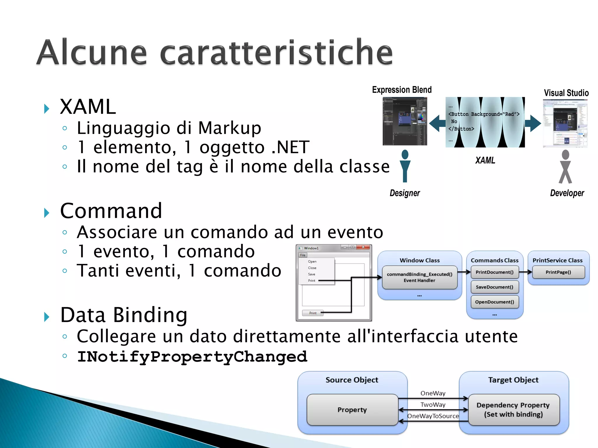 Expression Blend                               Visual Studio
   XAML                                                    …
                                                            <Button Background=“Red”>

    ◦ Linguaggio di Markup
                                                             No
                                                            </Button>
                                                            …
    ◦ 1 elemento, 1 oggetto .NET
    ◦ Il nome del tag è il nome della classe
                                                                     XAML


                                             Designer                                    Developer

   Command
    ◦ Associare un comando ad un evento
    ◦ 1 evento, 1 comando
    ◦ Tanti eventi, 1 comando

   Data Binding
    ◦ Collegare un dato direttamente all'interfaccia utente
    ◦ INotifyPropertyChanged
 