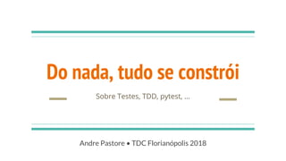 Do nada, tudo se constrói
Sobre Testes, TDD, pytest, ...
Andre Pastore • TDC Florianópolis 2018
 