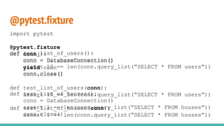 @pytest.fixture
def test_list_of_users():
conn = DatabaseConnection()
assert 10 == len(conn.query_list(“SELECT * FROM users”))
conn.close()
def test_list_of_houses():
conn = DatabaseConnection()
assert 1 == len(conn.query_list(“SELECT * FROM houses”))
conn.close()
import pytest
@pytest.fixture
def conn():
conn = DatabaseConnection()
yield conn
conn.close()
def test_list_of_users(conn):
assert 10 == len(conn.query_list(“SELECT * FROM users”))
def test_list_of_houses(conn):
assert 1 == len(conn.query_list(“SELECT * FROM houses”))
 