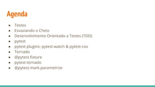Agenda
● Testes
● Esvaziando o Cheio
● Desenvolvimento Orientado a Testes (TDD)
● pytest
● pytest plugins: pytest-watch & pytest-cov
● Tornado
● @pytest.fixture
● pytest-tornado
● @pytest.mark.parametrize
 