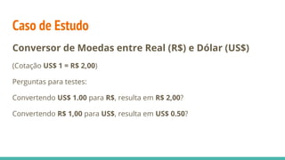 Caso de Estudo
Conversor de Moedas entre Real (R$) e Dólar (US$)
(Cotação US$ 1 = R$ 2,00)
Perguntas para testes:
Convertendo US$ 1.00 para R$, resulta em R$ 2,00?
Convertendo R$ 1,00 para US$, resulta em US$ 0.50?
 