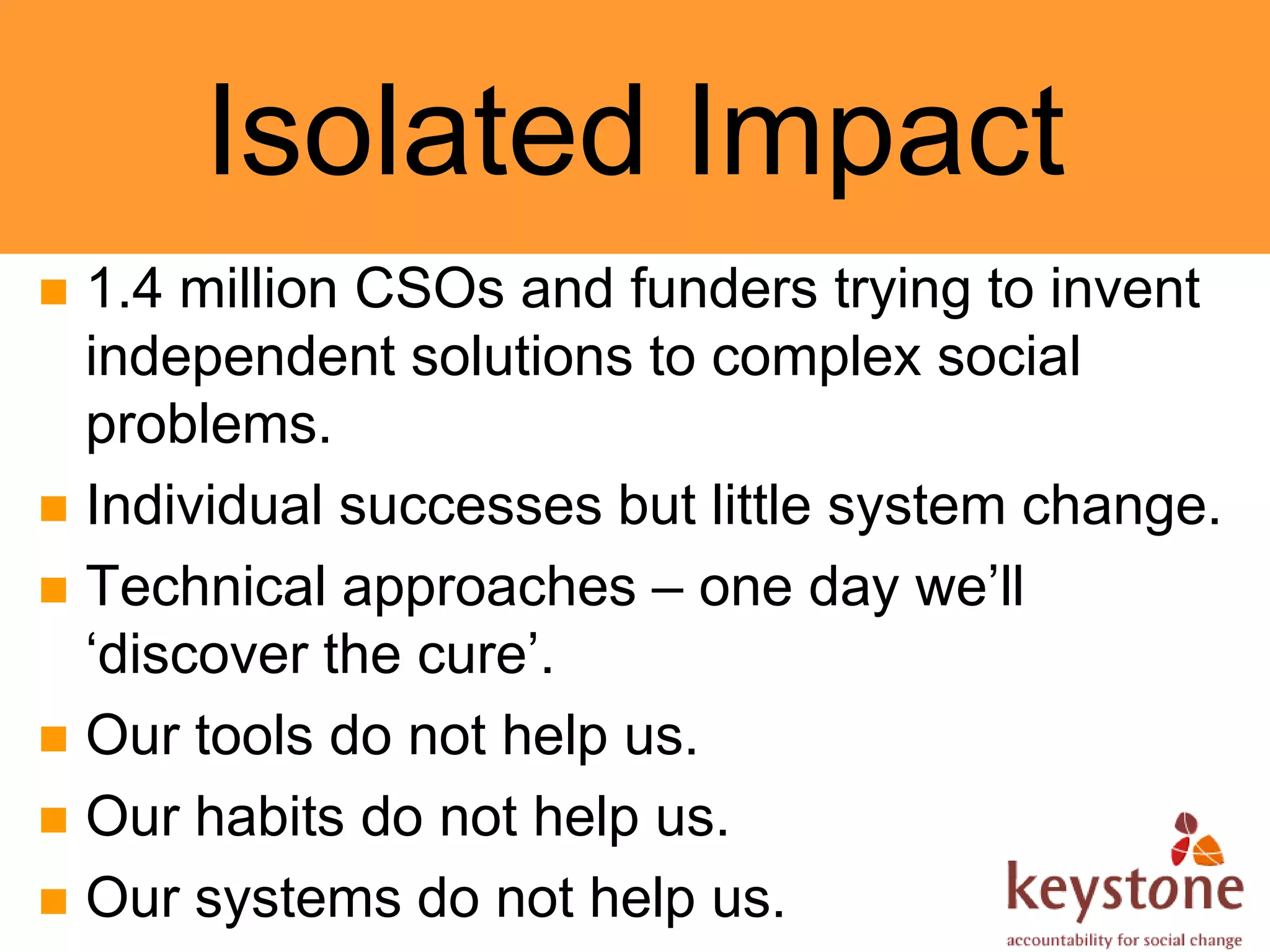 Isolated Impact
 1.4 million CSOs and funders trying to invent
  independent solutions to complex social
  problems.
 Individual successes but little system change.
 Technical approaches – one day we’ll
  ‘discover the cure’.
 Our tools do not help us.
 Our habits do not help us.
 Our systems do not help us.
 