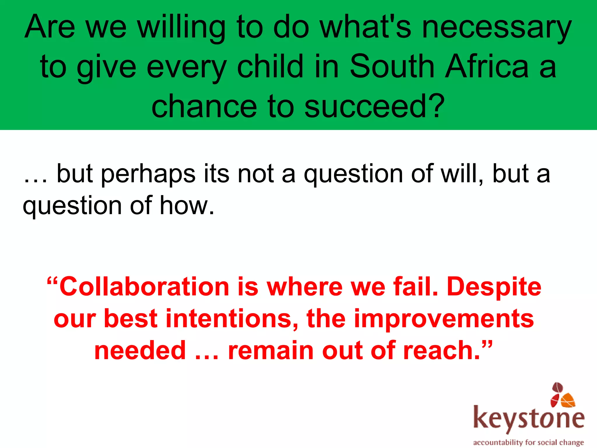 Are we willing to do what's necessary
 to give every child in South Africa a
         chance to succeed?
… but perhaps its not a question of will, but a
question of how.


  “Collaboration is where we fail. Despite
   our best intentions, the improvements
      needed … remain out of reach.”
 