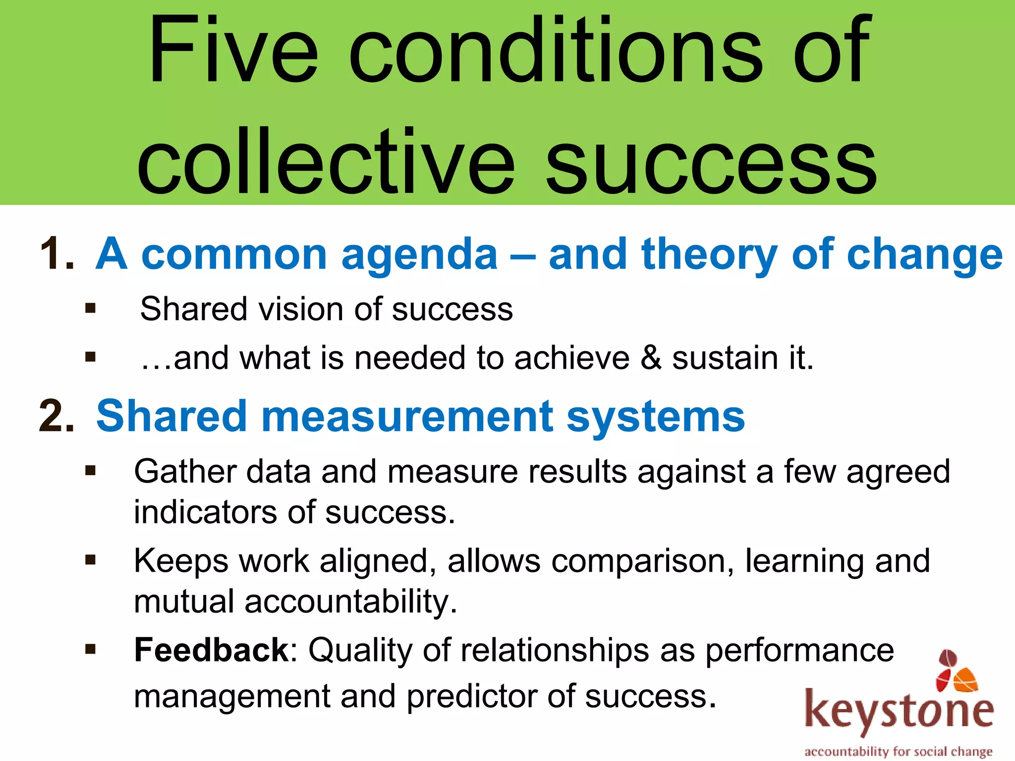 Five conditions of
     collective success
1. A common agenda – and theory of change
    Shared vision of success
    …and what is needed to achieve & sustain it.
2. Shared measurement systems
    Gather data and measure results against a few agreed
     indicators of success.
    Keeps work aligned, allows comparison, learning and
     mutual accountability.
    Feedback: Quality of relationships as performance
     management and predictor of success.
 
