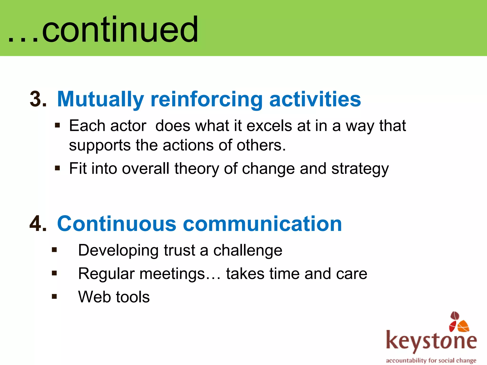 …continued
 3. Mutually reinforcing activities
    Each actor does what it excels at in a way that
     supports the actions of others.
    Fit into overall theory of change and strategy


 4. Continuous communication
      Developing trust a challenge
      Regular meetings… takes time and care
      Web tools
 