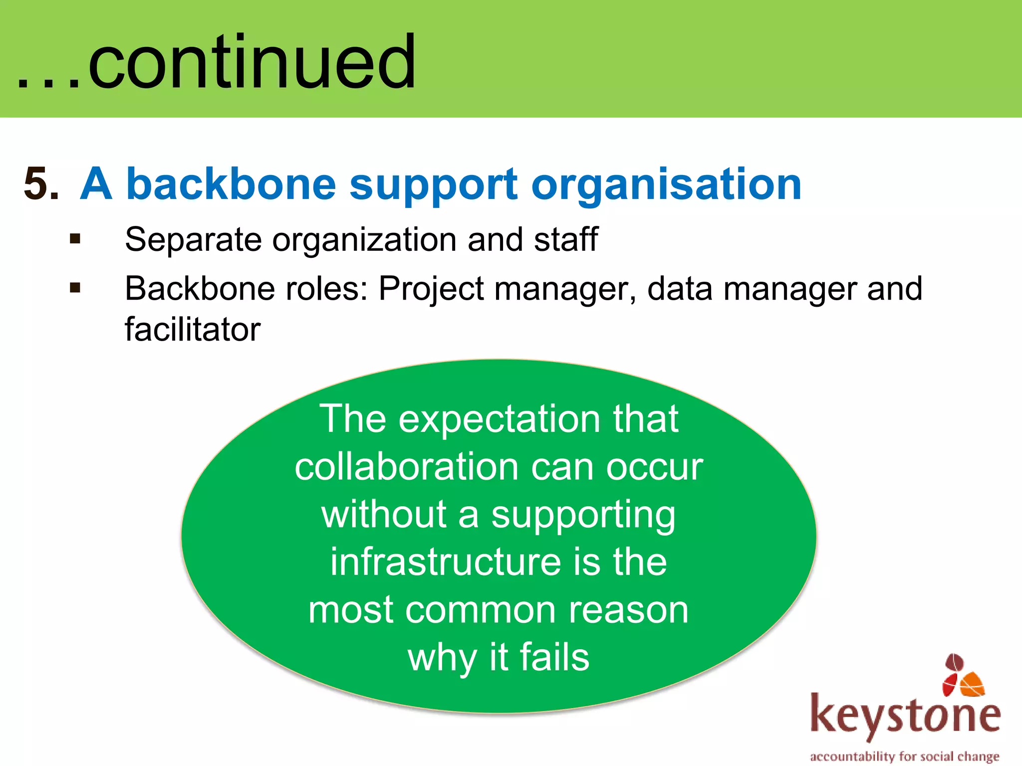 …continued
5. A backbone support organisation
    Separate organization and staff
    Backbone roles: Project manager, data manager and
     facilitator

                The expectation that
               collaboration can occur
                without a supporting
                 infrastructure is the
                most common reason
                      why it fails
 
