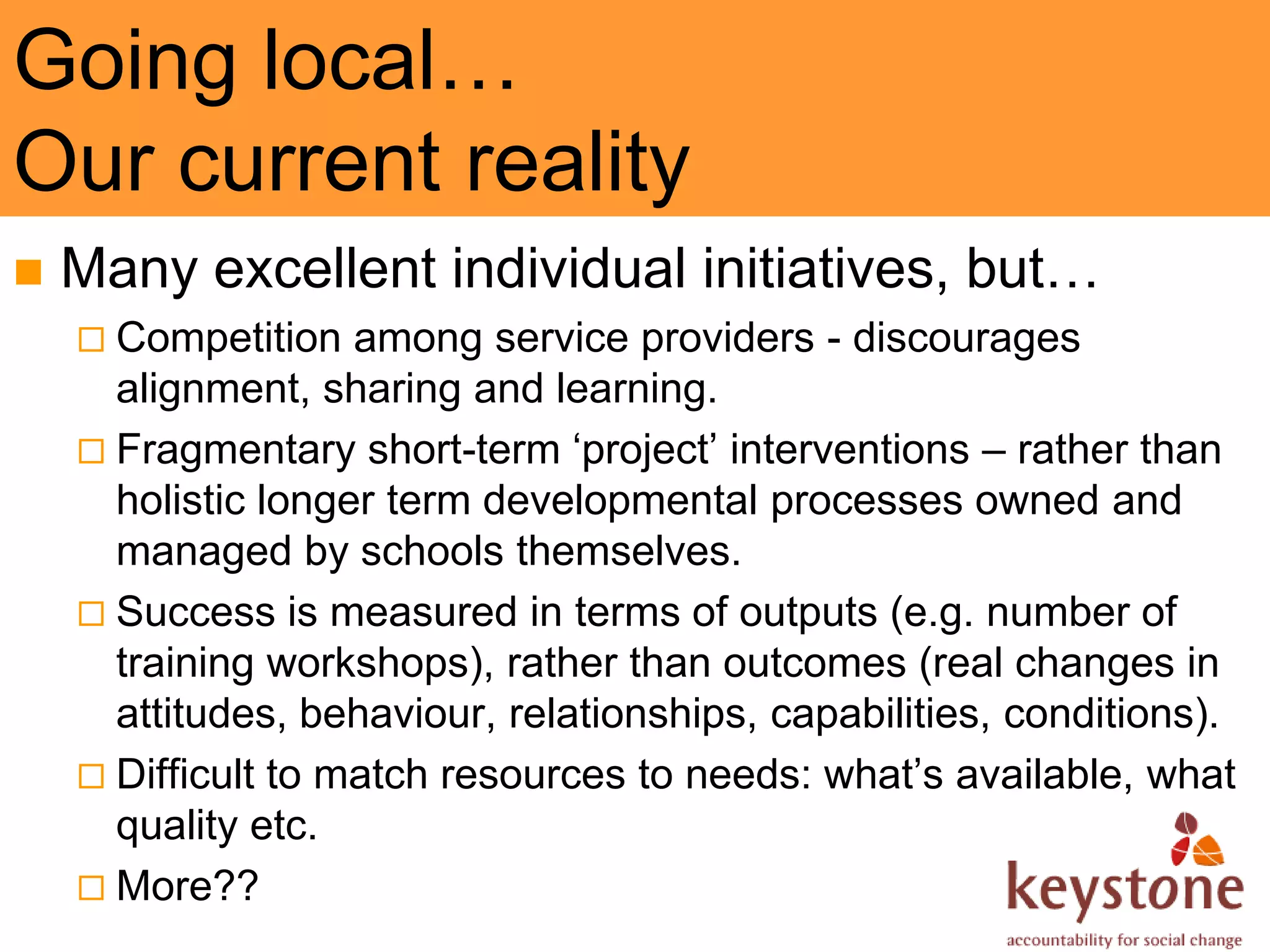 Going local…
Our current reality
   Many excellent individual initiatives, but…
     Competition   among service providers - discourages
      alignment, sharing and learning.
     Fragmentary short-term ‘project’ interventions – rather than
      holistic longer term developmental processes owned and
      managed by schools themselves.
     Success is measured in terms of outputs (e.g. number of
      training workshops), rather than outcomes (real changes in
      attitudes, behaviour, relationships, capabilities, conditions).
     Difficult to match resources to needs: what’s available, what
      quality etc.
     More??
 