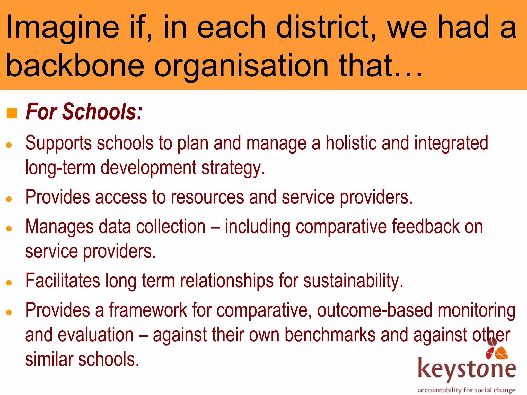 Imagine if, in each district, we had a
backbone organisation that…
   For Schools:
    Supports schools to plan and manage a holistic and integrated
    long-term development strategy.
    Provides access to resources and service providers.
    Manages data collection – including comparative feedback on
    service providers.
    Facilitates long term relationships for sustainability.
    Provides a framework for comparative, outcome-based monitoring
    and evaluation – against their own benchmarks and against other
    similar schools.
 