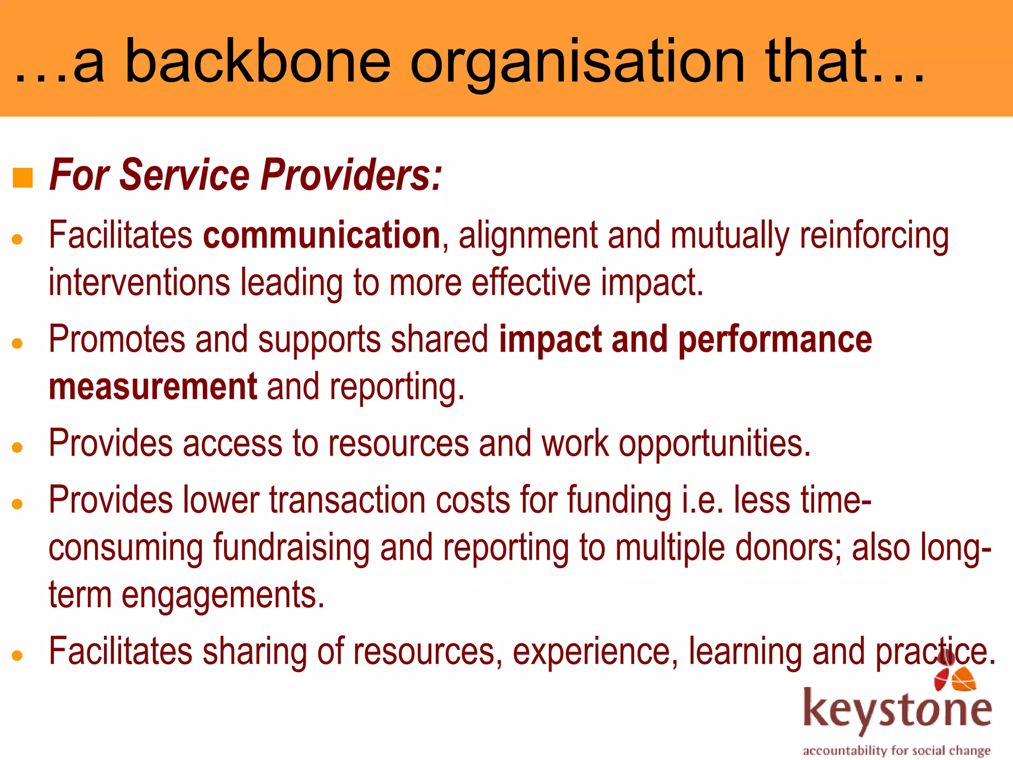 …a backbone organisation that…
   For Service Providers:
    Facilitates communication, alignment and mutually reinforcing
    interventions leading to more effective impact.
    Promotes and supports shared impact and performance
    measurement and reporting.
    Provides access to resources and work opportunities.
    Provides lower transaction costs for funding i.e. less time-
    consuming fundraising and reporting to multiple donors; also long-
    term engagements.
    Facilitates sharing of resources, experience, learning and practice.
 