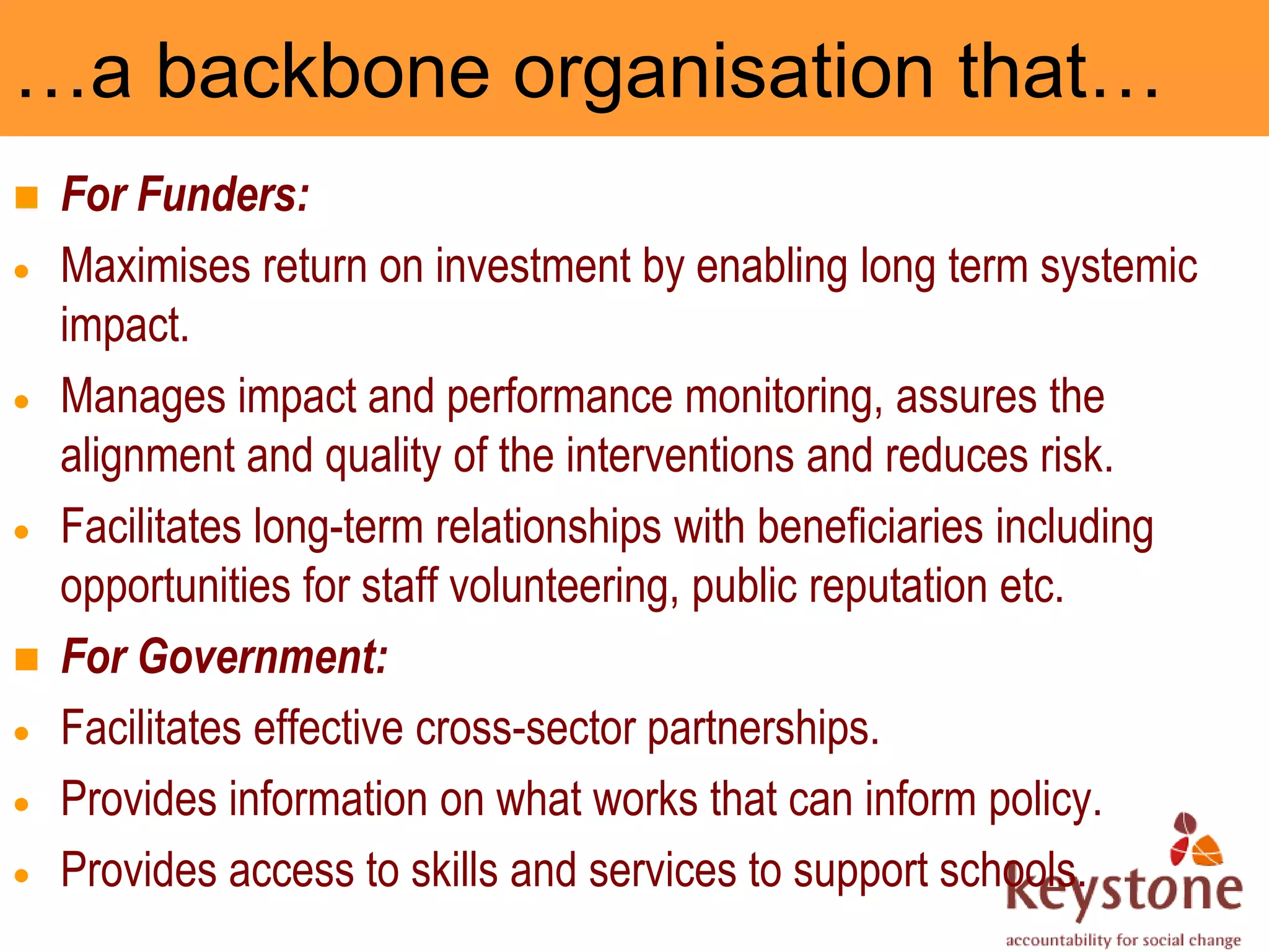 …a backbone organisation that…
   For Funders:
    Maximises return on investment by enabling long term systemic
    impact.
    Manages impact and performance monitoring, assures the
    alignment and quality of the interventions and reduces risk.
    Facilitates long-term relationships with beneficiaries including
    opportunities for staff volunteering, public reputation etc.
   For Government:
    Facilitates effective cross-sector partnerships.
    Provides information on what works that can inform policy.
    Provides access to skills and services to support schools.
 