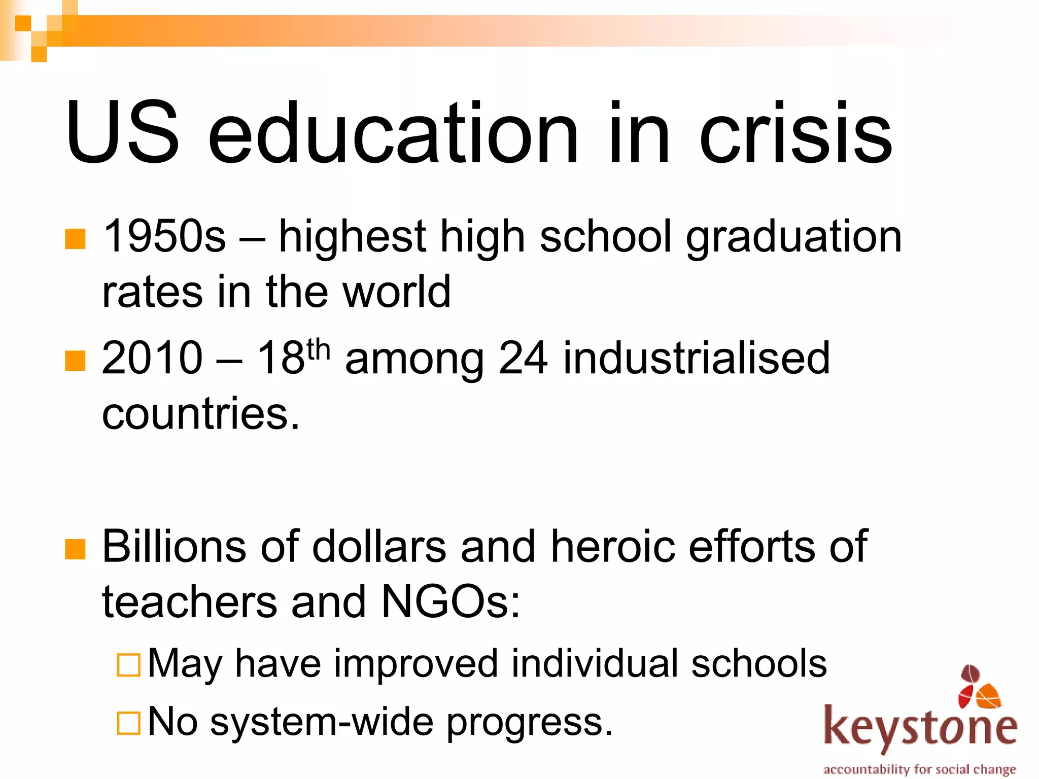 US education in crisis
 1950s – highest high school graduation
  rates in the world
 2010 – 18th among 24 industrialised
  countries.

   Billions of dollars and heroic efforts of
    teachers and NGOs:
     May have improved individual schools
     No system-wide progress.
 