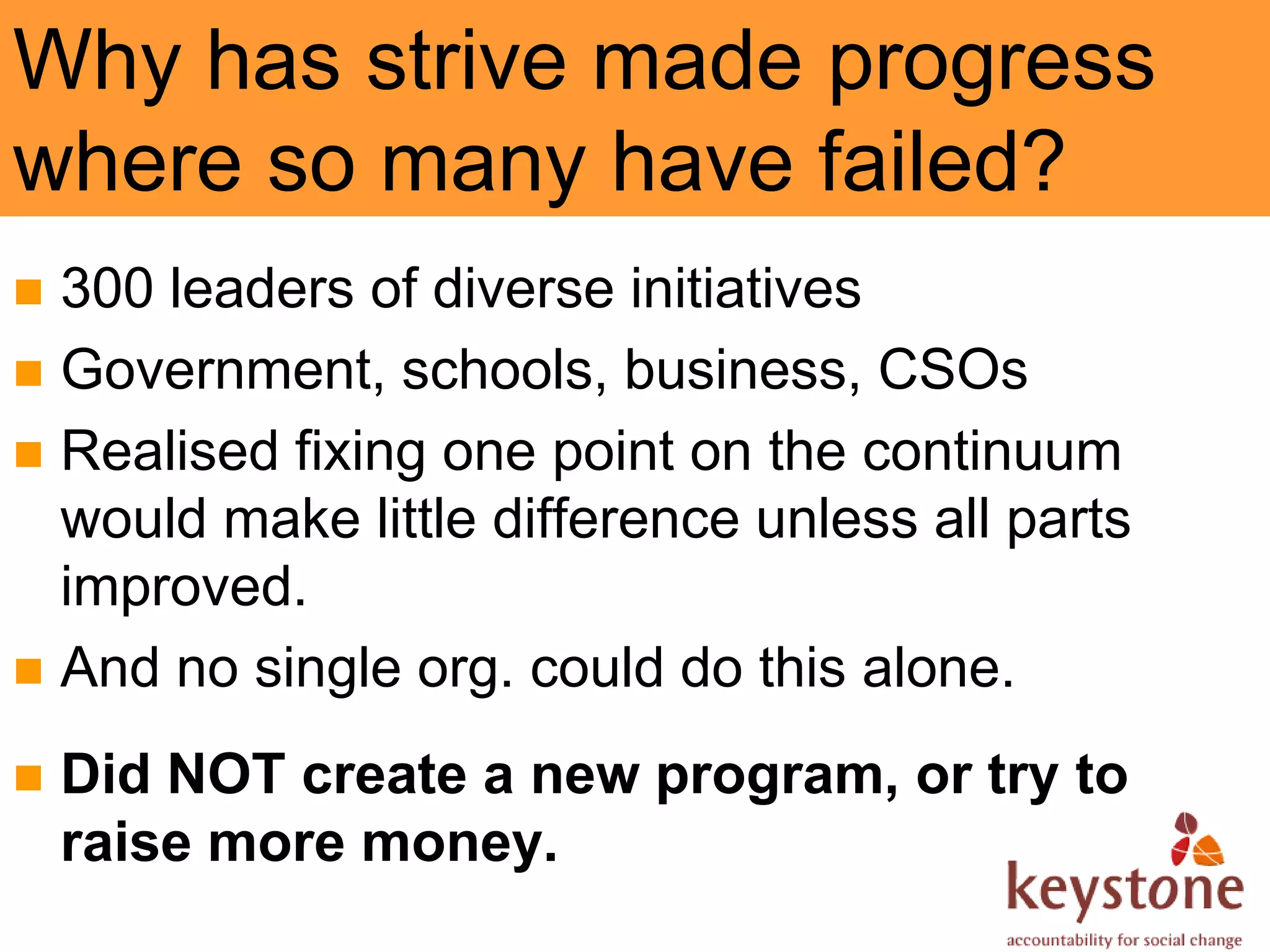 Why has strive made progress
where so many have failed?
 300 leaders of diverse initiatives
 Government, schools, business, CSOs
 Realised fixing one point on the continuum
  would make little difference unless all parts
  improved.
 And no single org. could do this alone.

   Did NOT create a new program, or try to
    raise more money.
 
