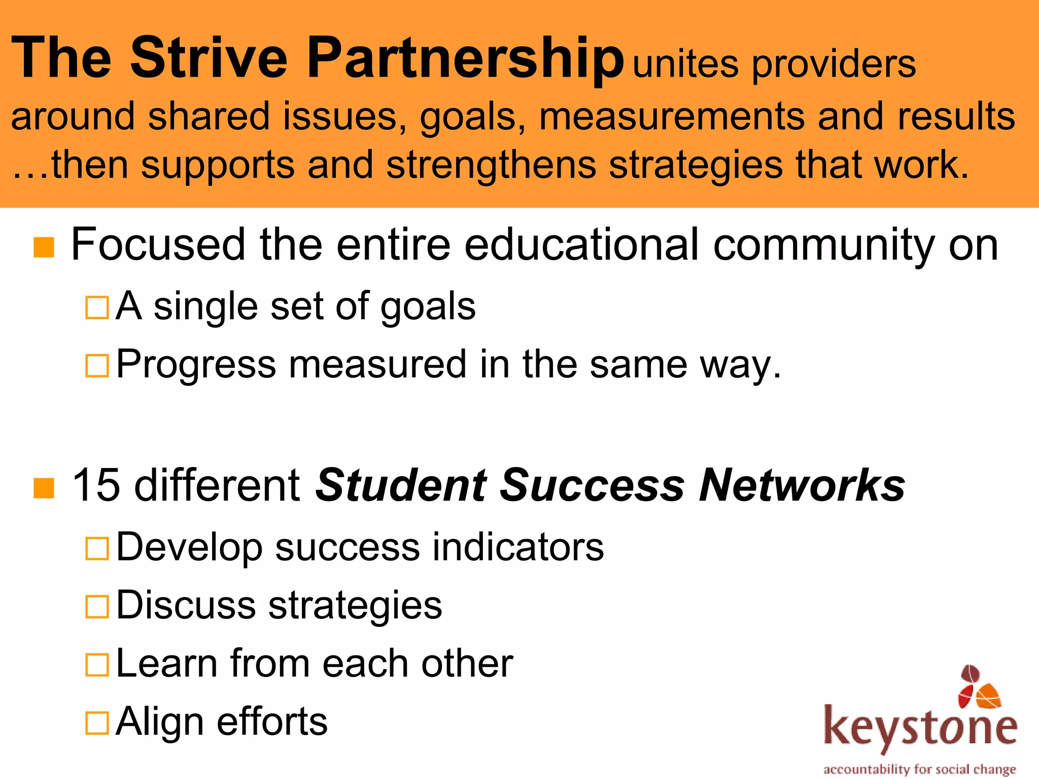 The Strive Partnership unites providers
around shared issues, goals, measurements and results
…then supports and strengthens strategies that work.

    Focused the entire educational community on
     A  single set of goals
      Progress measured in the same way.


    15 different Student Success Networks
      Develop   success indicators
      Discuss strategies
      Learn from each other
      Align efforts
 
