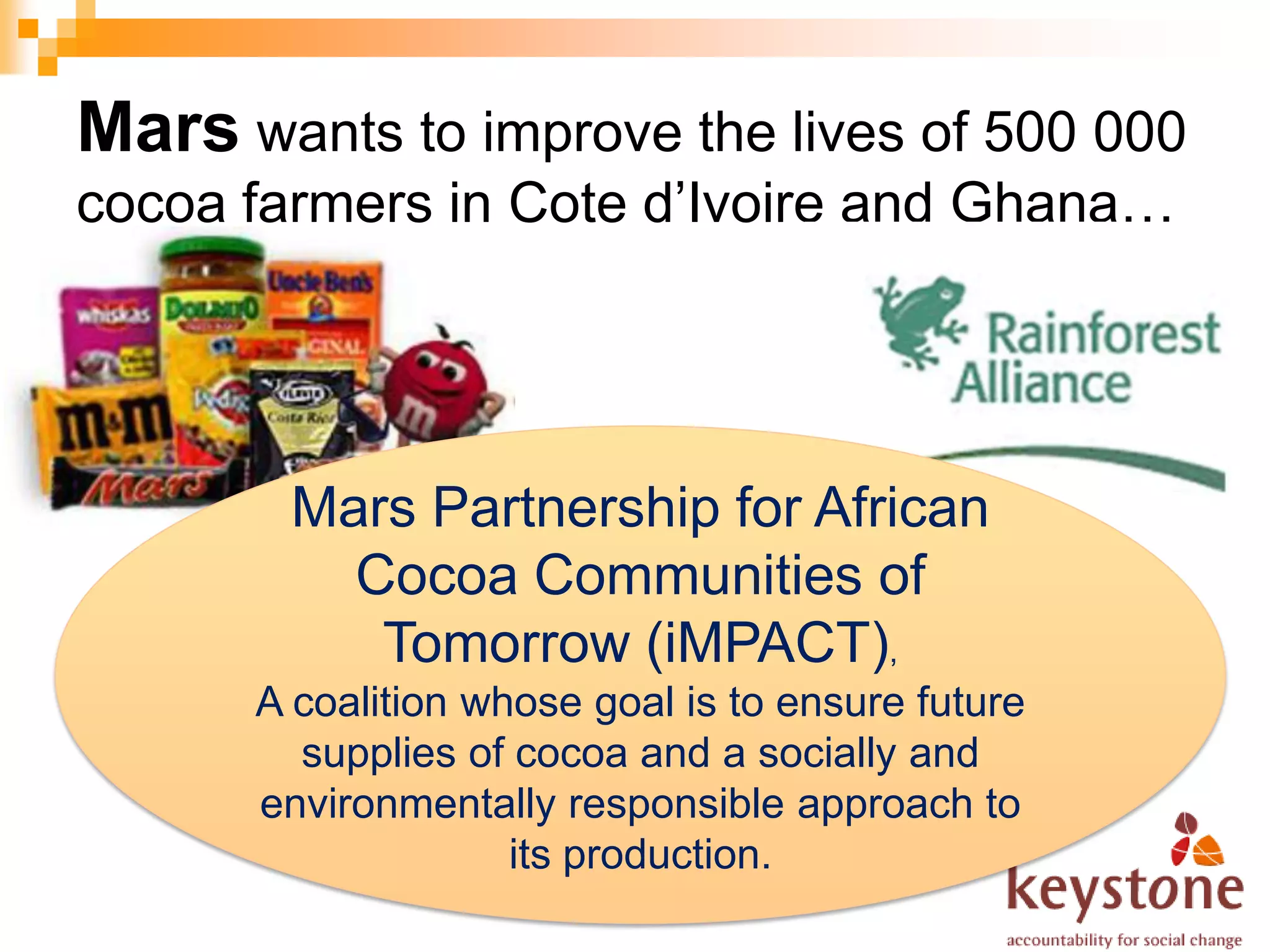 Mars wants to improve the lives of 500 000
cocoa farmers in Cote d’Ivoire and Ghana…




        Mars Partnership for African
          Cocoa Communities of
           Tomorrow (iMPACT),
      A coalition whose goal is to ensure future
        supplies of cocoa and a socially and
      environmentally responsible approach to
                    its production.
 