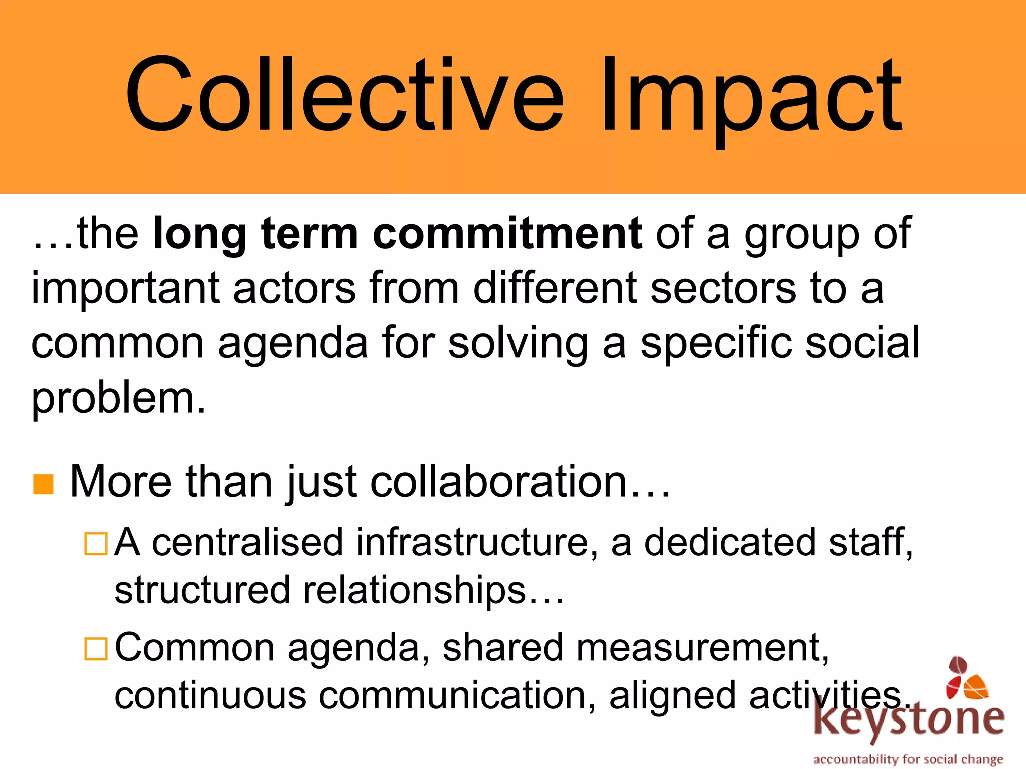Collective Impact
…the long term commitment of a group of
important actors from different sectors to a
common agenda for solving a specific social
problem.
   More than just collaboration…
    A  centralised infrastructure, a dedicated staff,
      structured relationships…
     Common agenda, shared measurement,
      continuous communication, aligned activities.
 